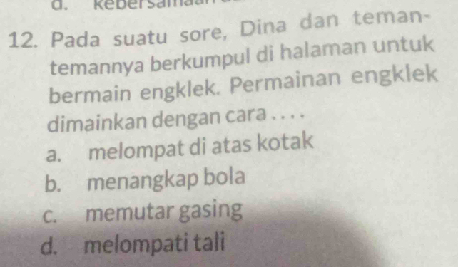 Kebersam
12. Pada suatu sore, Dina dan teman-
temannya berkumpul di halaman untuk
bermain engklek. Permainan engklek
dimainkan dengan cara . . . .
a. melompat di atas kotak
b. menangkap bola
c. memutar gasing
d. melompati tali