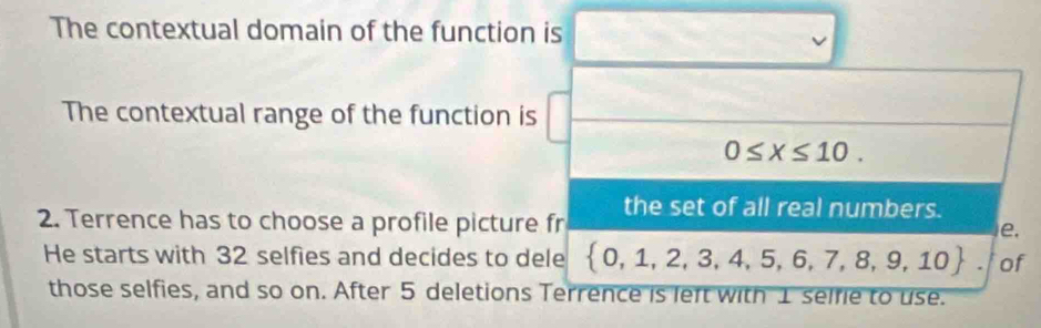 The contextual domain of the function is 
The contextual range of the function is
0≤ x≤ 10. 
the set of all real numbers. 
2. Terrence has to choose a profile picture fr e. 
He starts with 32 selfies and decides to dele  0,1,2,3,4,5,6,7,8,9,10 of 
those selfies, and so on. After 5 deletions Terrence is left with 1 selfie to use.