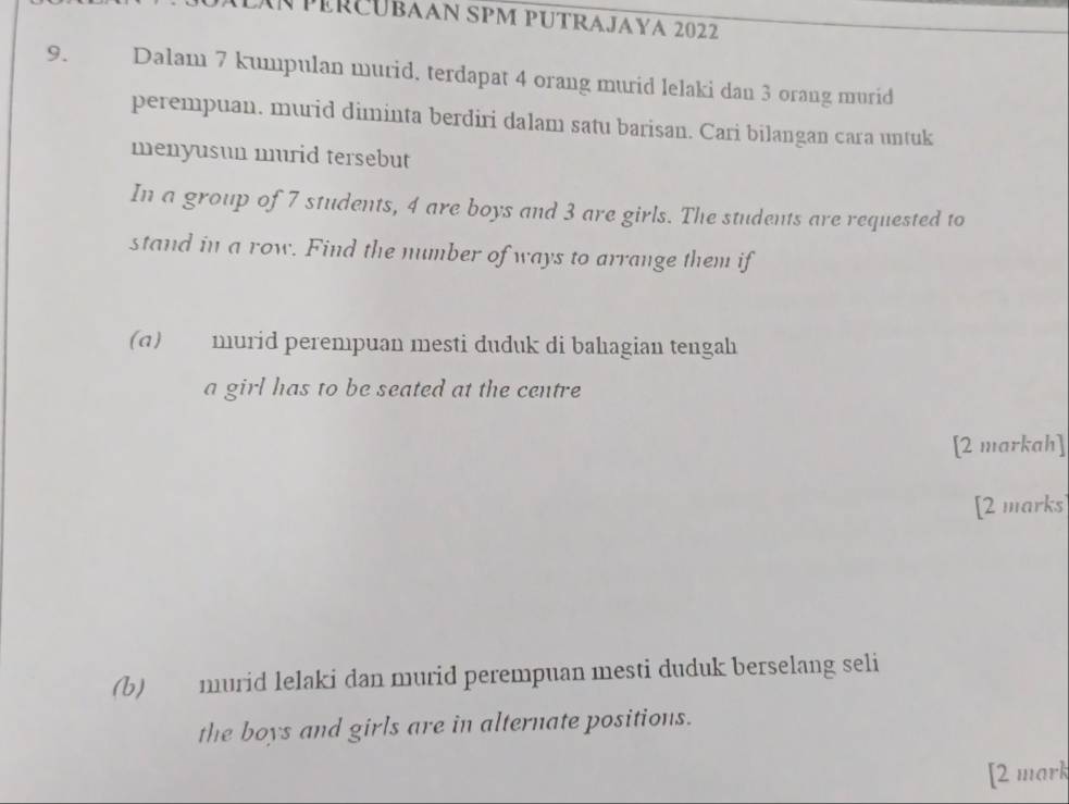 LAN péRCubAAN SPM PUTRAJAya 2022 
9. Dalam 7 kumpulan murid, terdapat 4 orang murid lelaki dan 3 orang murid 
perempuan. murid diminta berdiri dalam satu barisan. Cari bilangan cara untuk 
menyusun murid tersebut 
In a group of 7 students, 4 are boys and 3 are girls. The students are requested to 
stand in a row. Find the number of ways to arrange them if 
(a) murid perempuan mesti duduk di bahagian tengah 
a girl has to be seated at the centre 
[2 markah] 
[2 marks 
(b) murid lelaki dan murid perempuan mesti duduk berselang seli 
the boys and girls are in alternate positions. 
[2 mark