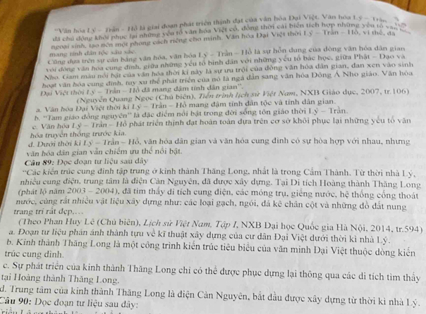 Văn hóa Lý - Trần - Hồ là giai đoạn phát triển thịnh đạt của văn hỏa Đại Việt. Văn hóa
yǒu tó yàn 
đã chủ động khôi phục lại những yêu tổ văn hóa Việt có, động thời cái biển 1.9-11bn
ngoại sính, tạo nén một phong cách riếng cho minh. Văn hóa Đại Việt thời Ly-Tran-110 vi  thê ,  da
mang tính dân tộc sâu sắc.
Cũng dựa trên sự cần bằng văn hóa, văn hóa Lý - Trần - Hồ là sự hỗn dung của đòng văn hóa dân gian
với động văn hoa cung định, giữa những yếu tổ binh dân với những yếu tổ bắc học, giữa Phật - Đạo và
Nho. Gam màu nổi bậi của văn hóa thời kỉ này là sự ưu trội của động văn hóa dân gian, dan xen vào sinh
hoạt văn hóa cung đình, tuy xu thể phát triển của nó là ngà dẫn sang văn hỏa Đông Á Nho giáo. Văn hòa
Is-Thin-1 ồ đã mang đậm tính dân gian''.
Đại Việt thời (Nguyễn Quang Ngọc (Chủ biên), Tiền trình lịch sử Việt Nam, NXB Giáo dục, 2007, tr.106)
a. Vận hóa Đại Việt thời ki Ly-Trin-Hc 9 mang đậm tính dân tộc và tính dân gian.
b. ''Tam giáo đồng nguyên'' là đặc điểm nổi bật trong đời sống tôn giáo thời Ly-Tran.
e. Văn hóa Lý - Trần - Hồ phát triển thịnh đạt hoàn toàn dựa trên cơ sở khôi phục lại những yếu tổ văn
hóa truyền thống trước kia.
d. Dưới thời kỉ Ly-Tran-Hθ , văn hỏa dân gian và văn hóa cung đình có sự hòa hợp với nhau, nhưng
văn hóa dân gian vẫn chiếm ưu thể nổi bật.
Câu 89: Đọc đoạn tư liệu sau dây
'Các kiển trúc cung đinh tập trung ở kinh thành Thăng Long, nhất là trong Cẩm Thành. Từ thời nhà Lý,
nhiều cung điện, trung tâm là điện Cản Nguyên, đã được xây dựng. Tại Di tích Hoàng thành Thăng Long
(phát lộ năm 2003 - 2004), đã tìm thấy đi tích cung điện, các móng trụ, giếng nước, hệ thống cổng thoát
nước, cùng rất nhiều vật liệu xây dựng như: các loại gạch, ngói, đá kê chân cột và những đồ đất nung
trang trí rất đẹp..
(Theo Phan Huy Lê (Chủ biên), Lịch sử Việt Nam, Tập I, NXB Dại học Quốc gia Hà Nội, 2014, tr.594)
a. Đoạn tư liệu phán ánh thành tựu về kĩ thuật xây dựng của cư dân Đại Việt dưới thời kì nhà Lý.
b. Kinh thành Thăng Long là một công trình kiển trúc tiêu biểu của văn minh Đại Việt thuộc dòng kiến
trúc cung dình.
c. Sự phát triển của kinh thành Thăng Long chi có thể được phục dựng lại thông qua các di tích tìm thấy
tại Hoàng thành Thăng Long.
d. Trung tâm của kinh thành Thăng Long là diện Cản Nguyên, bắt đầu được xây dựng từ thời kì nhà Lý.
Câu 90: Dọc đoạn tư liệu sau đây: