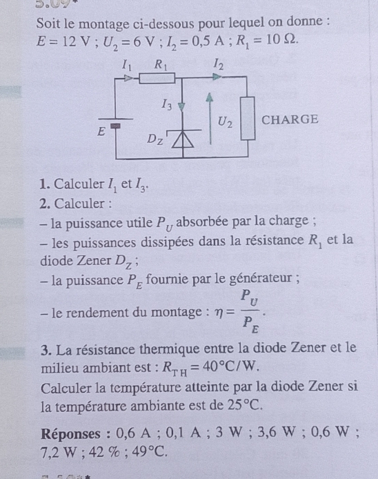 Soit le montage ci-dessous pour lequel on donne :
E=12V;U_2=6V;I_2=0,5A;R_1=10Omega .
1. Calculer I_1 et I_3.
2. Calculer :
- la puissance utile P_U absorbée par la charge ;
- les puissances dissipées dans la résistance R_1 et la
diode Zener D_Z :
- la puissance P_E fournie par le générateur ;
- le rendement du montage : eta =frac P_UP_E.
3. La résistance thermique entre la diode Zener et le
milieu ambiant est : R_TH=40°C/W.
Calculer la température atteinte par la diode Zener si
la température ambiante est de 25°C.
Réponses : 0,6 A ; 0,1 A ; 3 W ; 3,6 W ; 0,6 W ;
7,2 W ; 42 % ; 49°C.