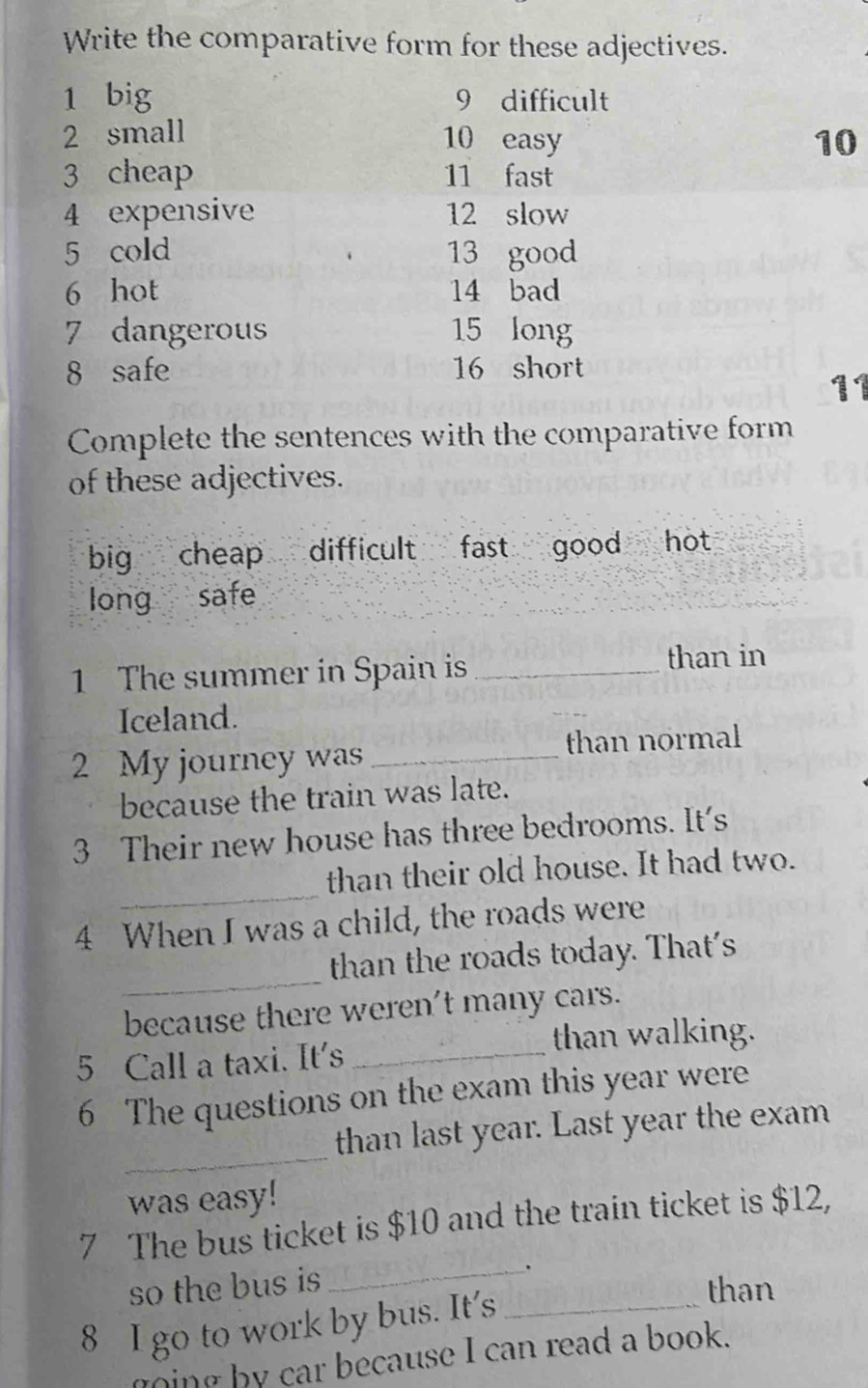 Write the comparative form for these adjectives.
1 big 9 difficult
2 small 10 easy 10
3 cheap 11 fast
4 expensive 12 slow
5 cold 13 good
6 hot 14 bad
7 dangerous 15 long
8 safe 16 short
11
Complete the sentences with the comparative form
of these adjectives.
big cheap difficult fast good hot
long safe
1 The summer in Spain is_
than in
Iceland.
2 My journey was _than normal
because the train was late.
3 Their new house has three bedrooms. It's
_
than their old house. It had two.
4 When I was a child, the roads were
_
than the roads today. That's
because there weren't many cars.
than walking.
5 Call a taxi. It's_
6 The questions on the exam this year were
_
than last year. Last year the exam
was easy!
7 The bus ticket is $10 and the train ticket is $12,
so the bus is
_
8 I go to work by bus. It’s_
than
ging b y car because I can read a book.