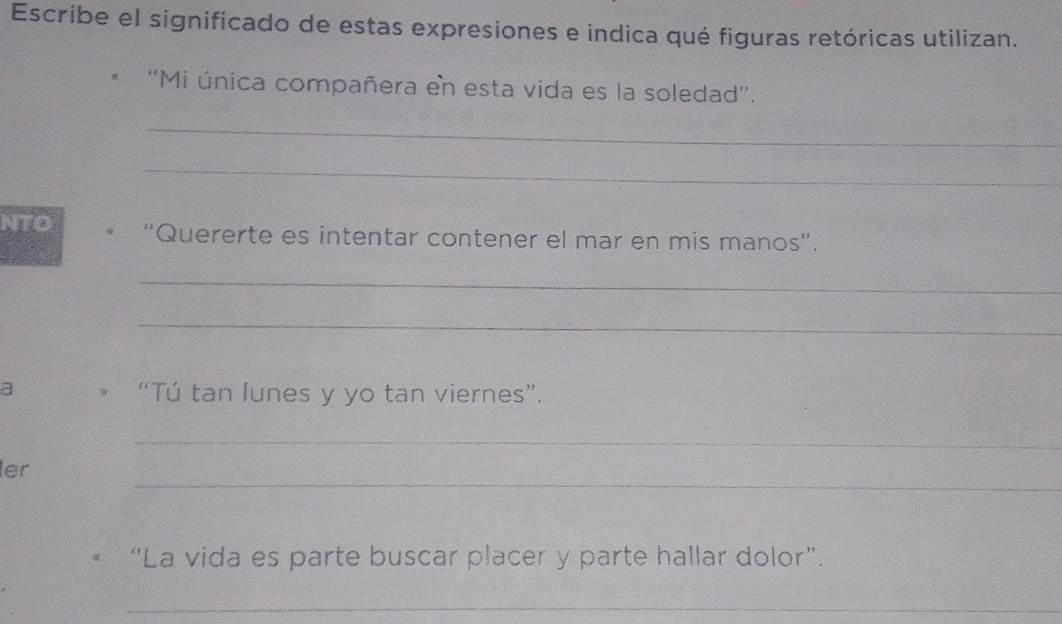 Escribe el significado de estas expresiones e indica qué figuras retóricas utilizan. 
'Mi única compañera en esta vida es la soledad”. 
_ 
_ 
NTO “Quererte es intentar contener el mar en mis manos”. 
_ 
_ 
a “Tú tan lunes y yo tan viernes”. 
_ 
_ 
ler 
“La vida es parte buscar placer y parte hallar dolor”. 
_