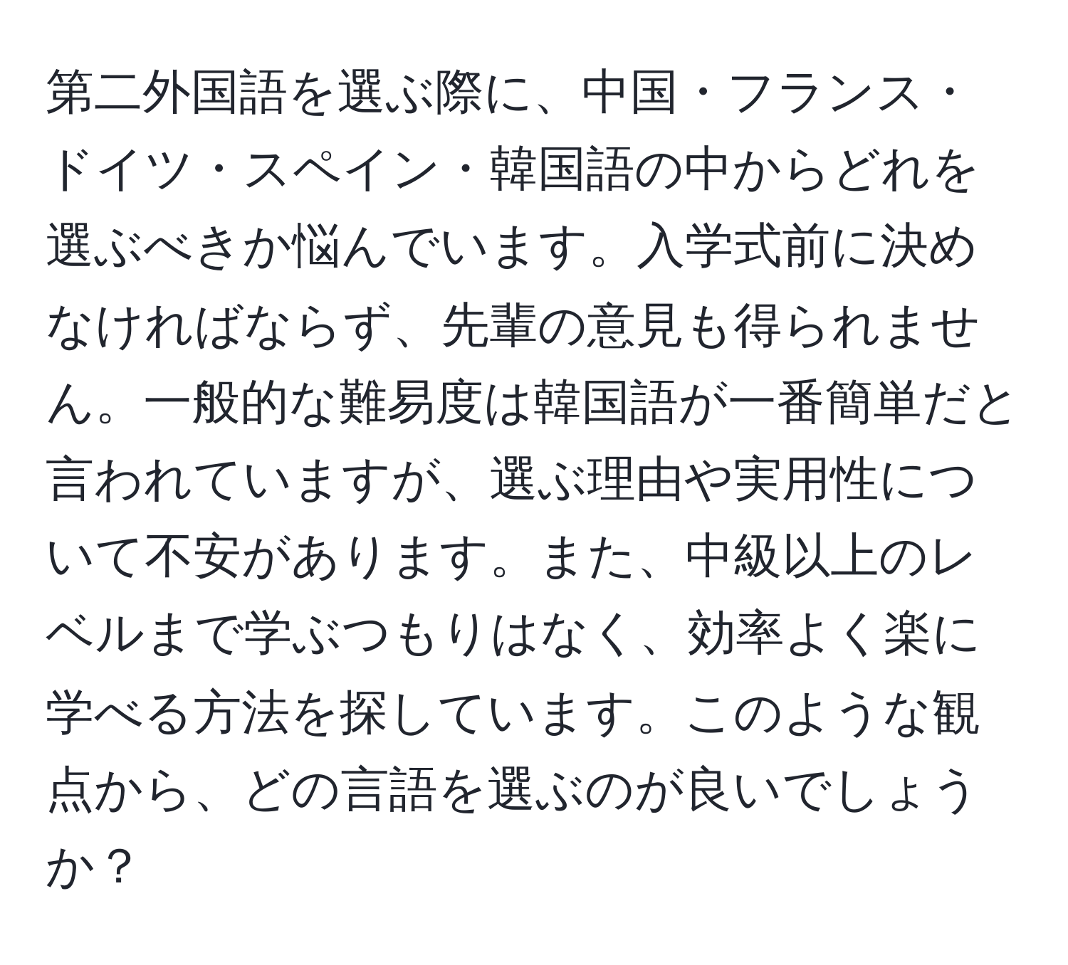 第二外国語を選ぶ際に、中国・フランス・ドイツ・スペイン・韓国語の中からどれを選ぶべきか悩んでいます。入学式前に決めなければならず、先輩の意見も得られません。一般的な難易度は韓国語が一番簡単だと言われていますが、選ぶ理由や実用性について不安があります。また、中級以上のレベルまで学ぶつもりはなく、効率よく楽に学べる方法を探しています。このような観点から、どの言語を選ぶのが良いでしょうか？