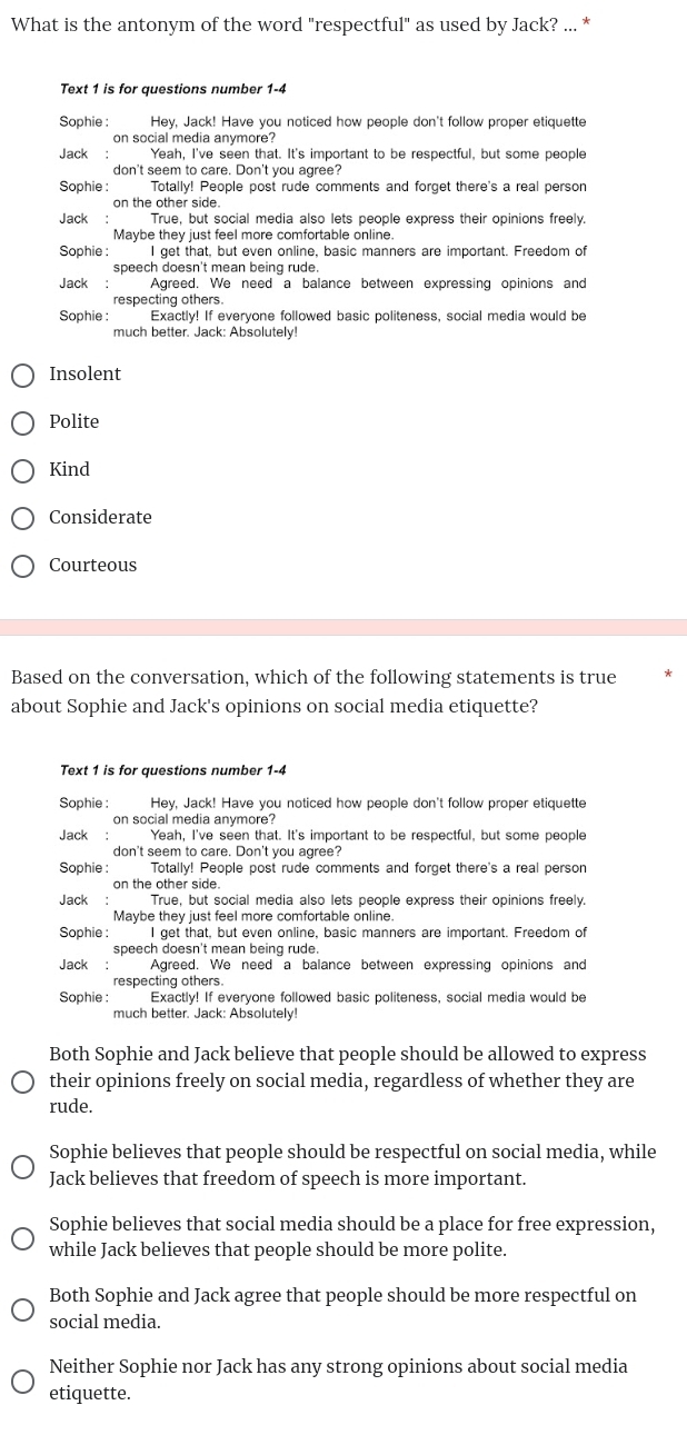 What is the antonym of the word "respectful" as used by Jack? ... *
Text 1 is for questions number 1-4
Sophie : Hey, Jack! Have you noticed how people don't follow proper etiquette
on social media anymore?
Jack : Yeah, I've seen that. It's important to be respectful, but some people
don't seem to care. Don't you agree?
Sophie :  Totally! People post rude comments and forget there's a real person
on the other side.
Jack:  True, but social media also lets people express their opinions freely.
Maybe they just feel more comfortable online
Sophie : I get that, but even online, basic manners are important. Freedom of
speech doesn't mean being rude.
Jack: Agreed. We need a balance between expressing opinions and
respecting others.
Sophie :  Exactly! If everyone followed basic politeness, social media would be
much better. Jack: Absolutely!
Insolent
Polite
Kind
Considerate
Courteous
Based on the conversation, which of the following statements is true
about Sophie and Jack's opinions on social media etiquette?
Text 1 is for questions number 1-4
Sophie : Hey, Jack! Have you noticed how people don't follow proper etiquette
on social media anymore?
Jack :  Yeah, I've seen that. It's important to be respectful, but some people
don't seem to care. Don't you agree?
Sophie : Totally! People post rude comments and forget there's a real person
on the other side
Jack  .  True, but social media also lets people express their opinions freely.
Maybe they just feel more comfortable online.
Sophie :  I get that, but even online, basic manners are important. Freedom of
speech doesn't mean being rude.
Jack : Agreed. We need a balance between expressing opinions and
respecting others.
Sophie : Exactly! If everyone followed basic politeness, social media would be
much better. Jack: Absolutely!
Both Sophie and Jack believe that people should be allowed to express
their opinions freely on social media, regardless of whether they are
rude.
Sophie believes that people should be respectful on social media, while
Jack believes that freedom of speech is more important.
Sophie believes that social media should be a place for free expression,
while Jack believes that people should be more polite.
Both Sophie and Jack agree that people should be more respectful on
social media.
Neither Sophie nor Jack has any strong opinions about social media
etiquette.