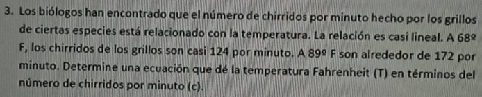 Los biólogos han encontrado que el número de chirridos por minuto hecho por los grillos 
de ciertas especies está relacionado con la temperatura. La relación es casi lineal. A 68°
F, los chirridos de los grillos son casi 124 por minuto. A 89° F son alrededor de 172 por 
minuto. Determine una ecuación que dé la temperatura Fahrenheit (T) en términos del 
número de chirridos por minuto (c).