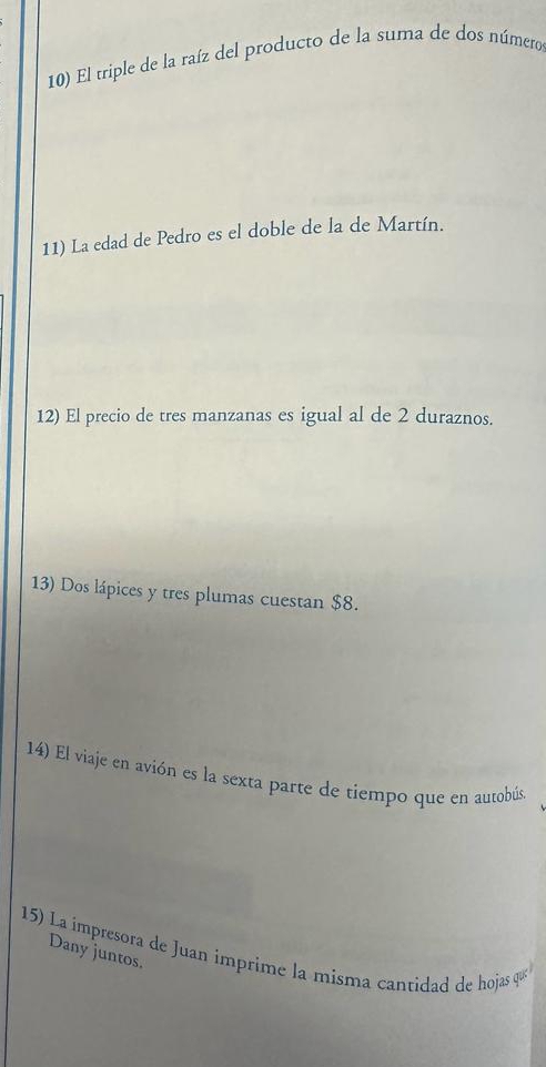 El triple de la raíz del producto de la suma de dos número 
11) La edad de Pedro es el doble de la de Martín. 
12) El precio de tres manzanas es igual al de 2 duraznos. 
13) Dos lápices y tres plumas cuestan $8. 
14) El viaje en avión es la sexta parte de tiempo que en autobús 
15) La impresora de Juan imprime la misma cantidad de hojas qu 
Dany juntos.