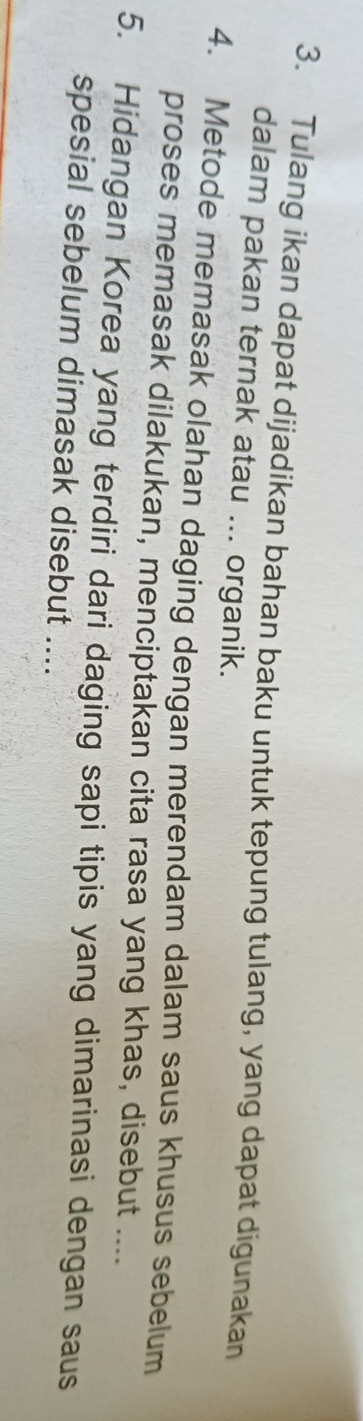 Tulang ikan dapat dijadikan bahan baku untuk tepung tulang, yang dapat digunakan 
dalam pakan ternak atau ... organik. 
4. Metode memasak olahan daging dengan merendam dalam saus khusus sebelum 
proses memasak dilakukan, menciptakan cita rasa yang khas, disebut .... 
5. Hidangan Korea yang terdiri dari daging sapi tipis yang dimarinasi dengan saus 
spesial sebelum dimasak disebut ....