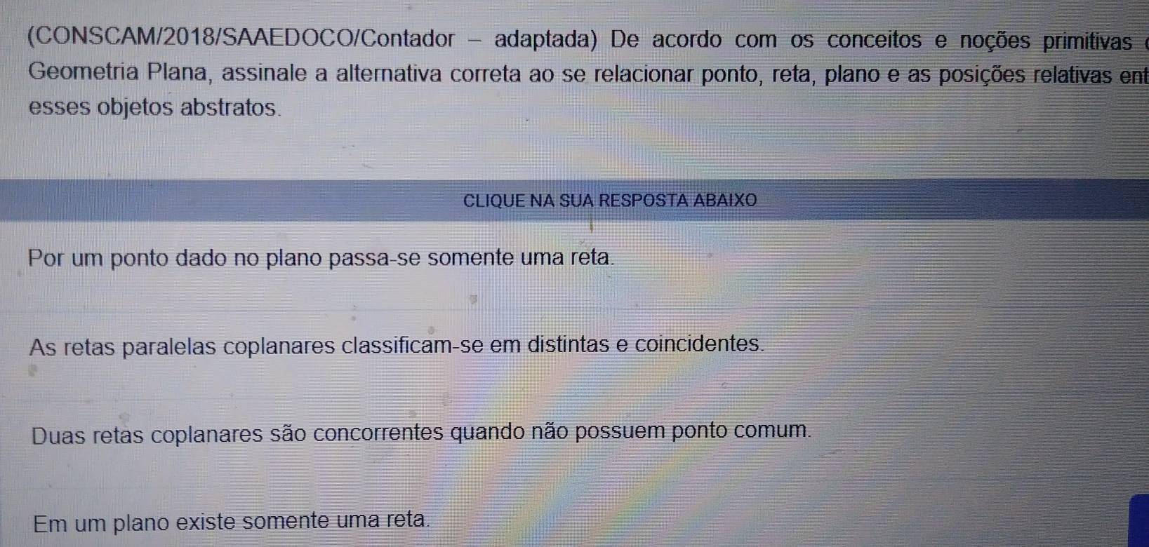 (CONSCAM/2018/SAAEDOCO/Contador - adaptada) De acordo com os conceitos e noções primitivas e
Geometria Plana, assinale a alternativa correta ao se relacionar ponto, reta, plano e as posições relativas ent
esses objetos abstratos.
CLIQUE NA SUA RESPOSTA ABAIXO
Por um ponto dado no plano passa-se somente uma reta.
As retas paralelas coplanares classificam-se em distintas e coincidentes.
Duas retas coplanares são concorrentes quando não possuem ponto comum.
Em um plano existe somente uma reta.