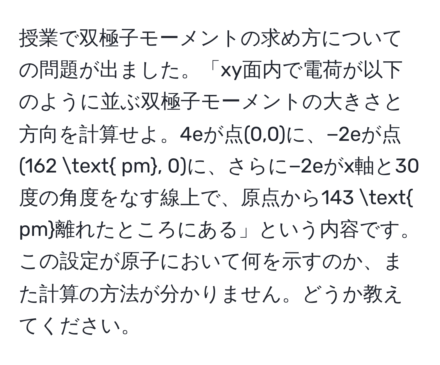 授業で双極子モーメントの求め方についての問題が出ました。「xy面内で電荷が以下のように並ぶ双極子モーメントの大きさと方向を計算せよ。4eが点(0,0)に、−2eが点(162  pm, 0)に、さらに−2eがx軸と30度の角度をなす線上で、原点から143  pm離れたところにある」という内容です。この設定が原子において何を示すのか、また計算の方法が分かりません。どうか教えてください。