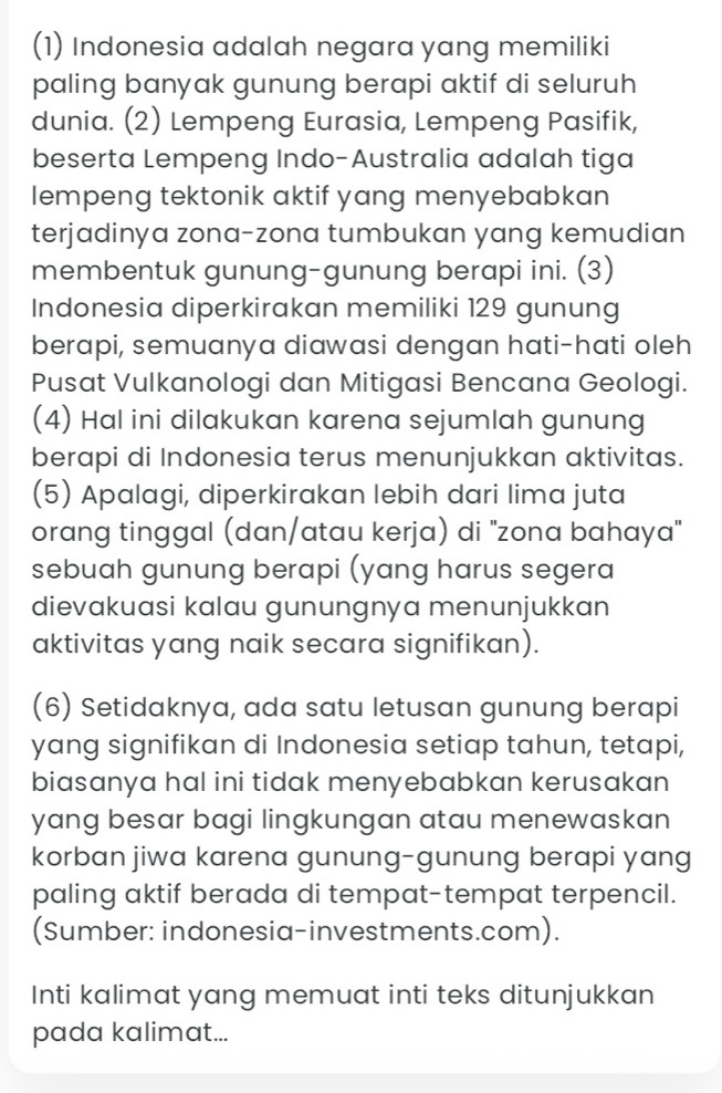 (1) Indonesia adalah negara yang memiliki 
paling banyak gunung berapi aktif di seluruh 
dunia. (2) Lempeng Eurasia, Lempeng Pasifik, 
beserta Lempeng Indo-Australia adalah tiga 
lempeng tektonik aktif yang menyebabkan 
terjadinya zona-zona tumbukan yang kemudian 
membentuk gunung-gunung berapi ini. (3) 
Indonesia diperkirakan memiliki 129 gunung 
berapi, semuanya diawasi dengan hati-hati oleh 
Pusat Vulkanologi dan Mitigasi Bencana Geologi. 
(4) Hal ini dilakukan karena sejumlah gunung 
berapi di Indonesia terus menunjukkan aktivitas. 
(5) Apalagi, diperkirakan lebih dari lima juta 
orang tinggal (dan/atau kerja) di 'zona bahaya" 
sebuah gunung berapi (yang harus segera 
dievakuasi kalau gunungnya menunjukkan 
aktivitas yang naik secara signifikan). 
(6) Setidaknya, ada satu letusan gunung berapi 
yang signifikan di Indonesia setiap tahun, tetapi, 
biasanya hal ini tidak menyebabkan kerusakan 
yang besar bagi lingkungan atau menewaskan 
korban jiwa karena gunung-gunung berapi yang 
paling aktif berada di tempat-tempat terpencil. 
(Sumber: indonesia-investments.com). 
Inti kalimat yang memuat inti teks ditunjukkan 
pada kalimat...