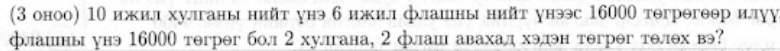 (3 оноо) 1Ο ижил хулганы нийт унэ б ижил флашны нийт унэс 16000 тегрегθθр илуу 
флашны унэ 16000 тəгрəг бол 2хулгана, 2 флаш авахад хэдэн тегрег телех вэ?