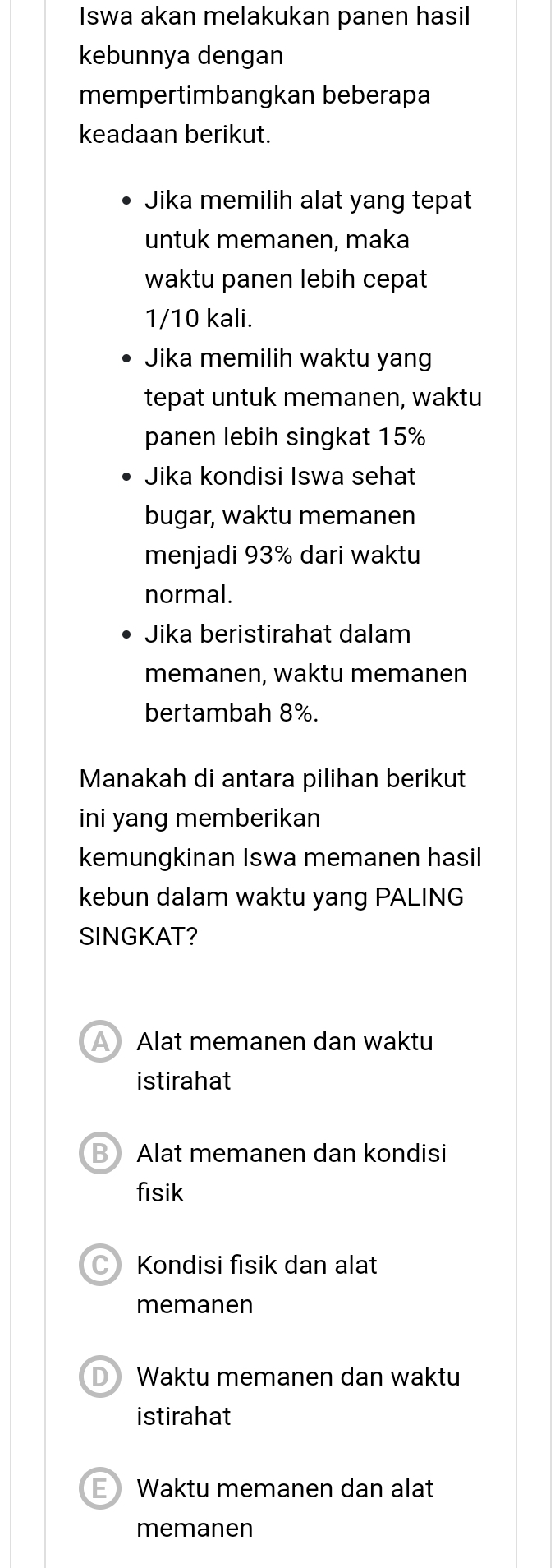 Iswa akan melakukan panen hasil
kebunnya dengan
mempertimbangkan beberapa
keadaan berikut.
Jika memilih alat yang tepat
untuk memanen, maka
waktu panen lebih cepat
1/10 kali.
Jika memilih waktu yang
tepat untuk memanen, waktu
panen lebih singkat 15%
Jika kondisi Iswa sehat
bugar, waktu memanen
menjadi 93% dari waktu
normal.
Jika beristirahat dalam
memanen, waktu memanen
bertambah 8%.
Manakah di antara pilihan berikut
ini yang memberikan
kemungkinan Iswa memanen hasil
kebun dalam waktu yang PALING
SINGKAT?
A Alat memanen dan waktu
istirahat
B Alat memanen dan kondisi
fisik
C Kondisi fisik dan alat
memanen
D Waktu memanen dan waktu
istirahat
E Waktu memanen dan alat
memanen