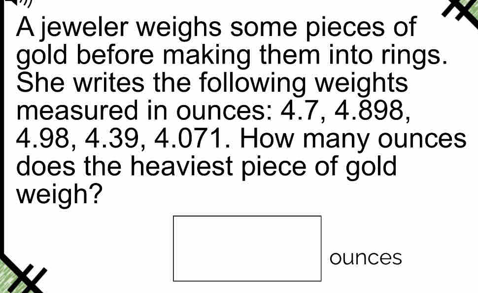 A jeweler weighs some pieces of 
gold before making them into rings. 
She writes the following weights 
measured in ounces: 4.7, 4.898,
4.98, 4.39, 4.071. How many ounces
does the heaviest piece of gold 
weigh?
ounces