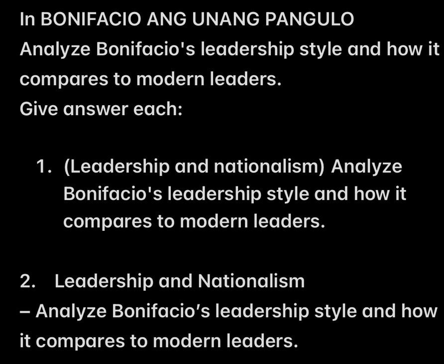 In BONIFACIO ANG UNANG PANGULO 
Analyze Bonifacio's leadership style and how it 
compares to modern leaders. 
Give answer each: 
1. (Leadership and nationalism) Analyze 
Bonifacio's leadership style and how it 
compares to modern leaders. 
2. Leadership and Nationalism 
- Analyze Bonifacio’s leadership style and how 
it compares to modern leaders.