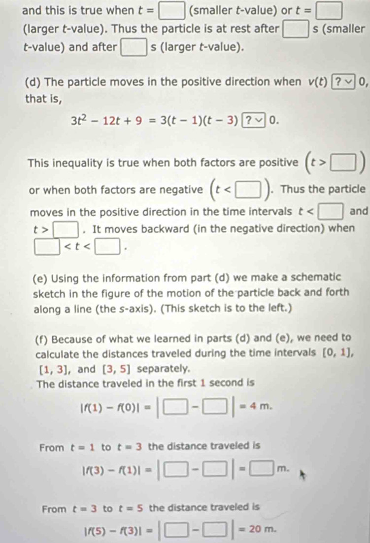 and this is true when t=□ (smaller t-value) or t=□
(larger t-value). Thus the particle is at rest after □ s (smaller 
t-value) and after □ s (larger t-value). 
(d) The particle moves in the positive direction when v(t)?v 0, 
that is,
3t^2-12t+9=3(t-1)(t-3)?vee 0. 
This inequality is true when both factors are positive (t>□ )
or when both factors are negative (t . Thus the particle 
moves in the positive direction in the time intervals t and
t>□. It moves backward (in the negative direction) when
□ . 
(e) Using the information from part (d) we make a schematic 
sketch in the figure of the motion of the particle back and forth 
along a line (the s -axis). (This sketch is to the left.) 
(f) Because of what we learned in parts (d) and (e), we need to 
calculate the distances traveled during the time intervals [0,1],
[1,3] , and [3,5] separately. 
The distance traveled in the first 1 second is
|f(1)-f(0)|=|□ -□ |=4m. 
From t=1 to t=3 the distance traveled is
|f(3)-f(1)|=|□ -□ |=□ m. 
From t=3 to t=5 the distance traveled is
|f(5)-f(3)|=|□ -□ |=20m.