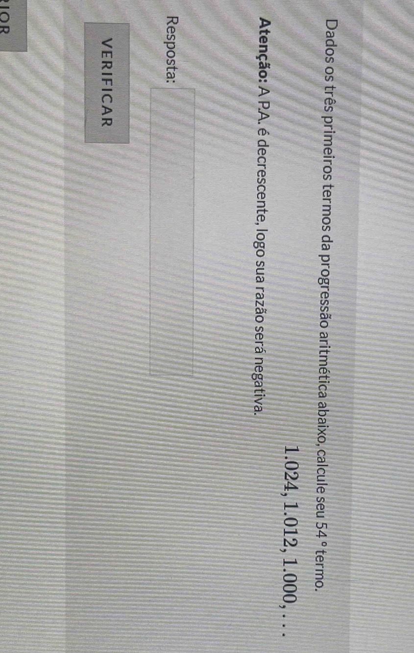 Dados os três primeiros termos da progressão aritmética abaixo, calcule seu 54° termo.
1.024, 1.012, 1.000, . . . 
Atenção: A PA. é decrescente, logo sua razão será negativa. 
Resposta: 
VERIFICAR