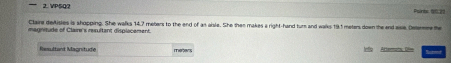 VP5Q2 Paints: 010.22 
Claire deAisles is shopping. She walks 14.7 meters to the end of an aisle. She then makes a right-hand turn and walks 19.1 meters down the end aisie. Determine the 
magnitude of Claire's resultant displacement. 
Resultant Magnitude meters Arterars: Olm Ratret