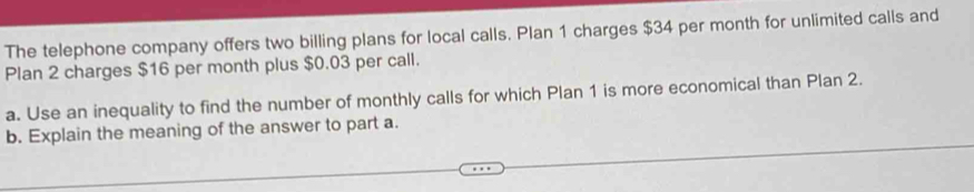 The telephone company offers two billing plans for local calls. Plan 1 charges $34 per month for unlimited calls and 
Plan 2 charges $16 per month plus $0.03 per call. 
a. Use an inequality to find the number of monthly calls for which Plan 1 is more economical than Plan 2. 
b. Explain the meaning of the answer to part a.