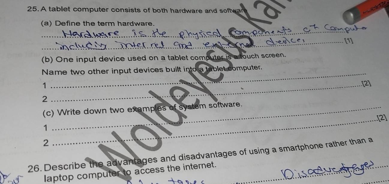 A tablet computer consists of both hardware and softwan 
(a) Define the term hardware. 
_ 
_[1] 
(b) One input device used on a tablet computer is a touch screen. 
_ 
Name two other input devices built into a tablet computer. 
1 
_.[2] 
2 
_ 
(c) Write down two examples of system software. 
_[2] 
1 
2 
26. Describe the advantages and disadvantages of using a smartphone rather than a 
_ 
laptop computer to access the internet.