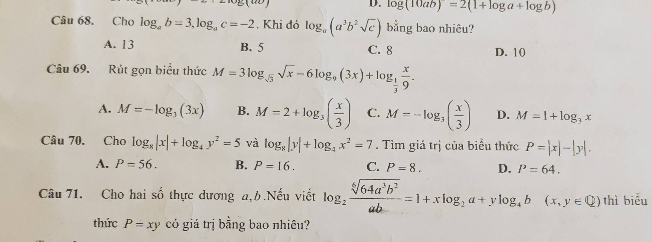 log (10ab)=2(1+log a+log b)
Câu 68. Cho log _ab=3, log _ac=-2. Khi đó log _a(a^3b^2sqrt(c)) bằng bao nhiêu?
A. 13 B. 5 D. 10
C. 8
Câu 69. Rút gọn biểu thức M=3log _sqrt(3)sqrt(x)-6log _9(3x)+log _ 1/3  x/9 .
A. M=-log _3(3x) B. M=2+log _3( x/3 ) C. M=-log _3( x/3 ) D. M=1+log _3x
Câu 70. Cho log _8|x|+log _4y^2=5 và log _8|y|+log _4x^2=7. Tìm giá trị của biểu thức P=|x|-|y|.
A. P=56. B. P=16. C. P=8. D. P=64. 
Câu 71. Cho hai số thực dương a, b.Nếu viết log _2 sqrt[6](64a^3b^2)/ab =1+xlog _2a+ylog _4b(x,y∈ Q) thì biểu
thức P=xy có giá trị bằng bao nhiêu?