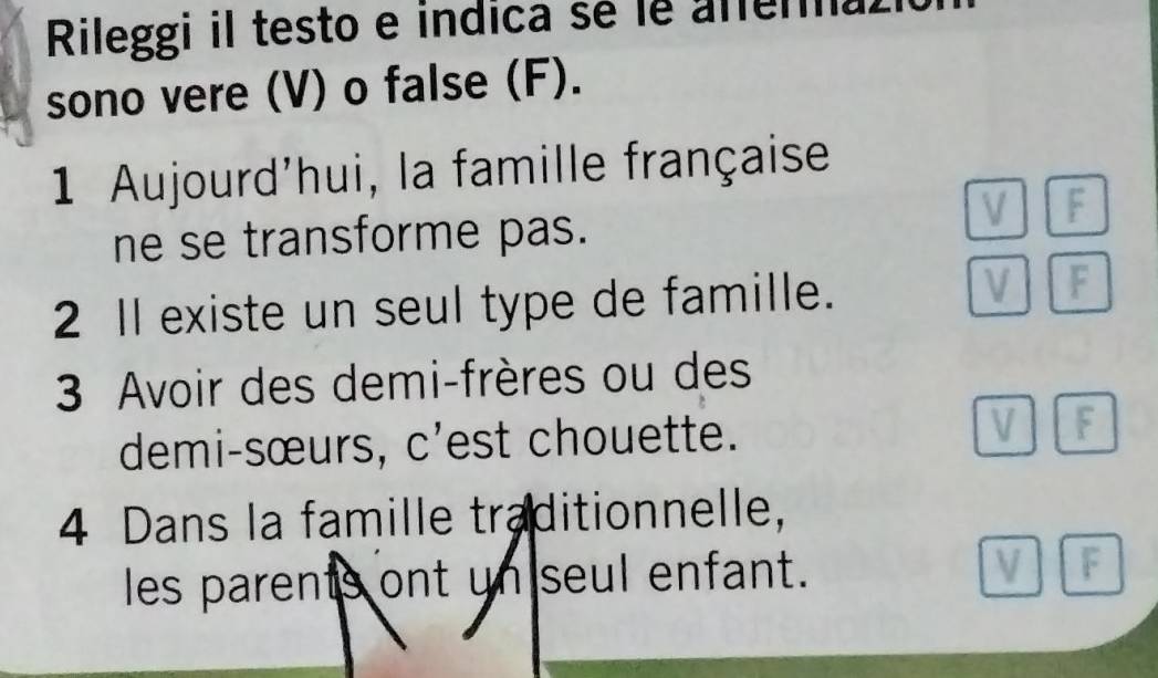 Rileggi il testo e indica sé le afena 
sono vere (V) o false (F). 
1 Aujourd'hui, la famille française 

ne se transforme pas. B 
2 Il existe un seul type de famille. 
F 
3 Avoir des demi-frères ou des 
demi-sœurs, c'est chouette. 
4 Dans la famille traditionnelle, 
les parents ont un seul enfant.