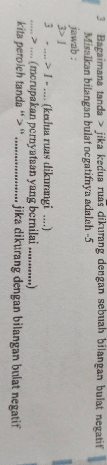 Bagaimana tanda > jika kedua ruas dikurang dengan sebuah bilangan bulat negatif 
Misalkan bilangan bulat ncgatifnya adalah -5
jawab :
3>1
3-....>1-... (kedua ruas dikurangi ....) 
·s > .... (mcrupakan pernyataan yang bernilai_ 
kita peroleh tanda ' > ' _jika dikurang dengan bilangan bulat negatif