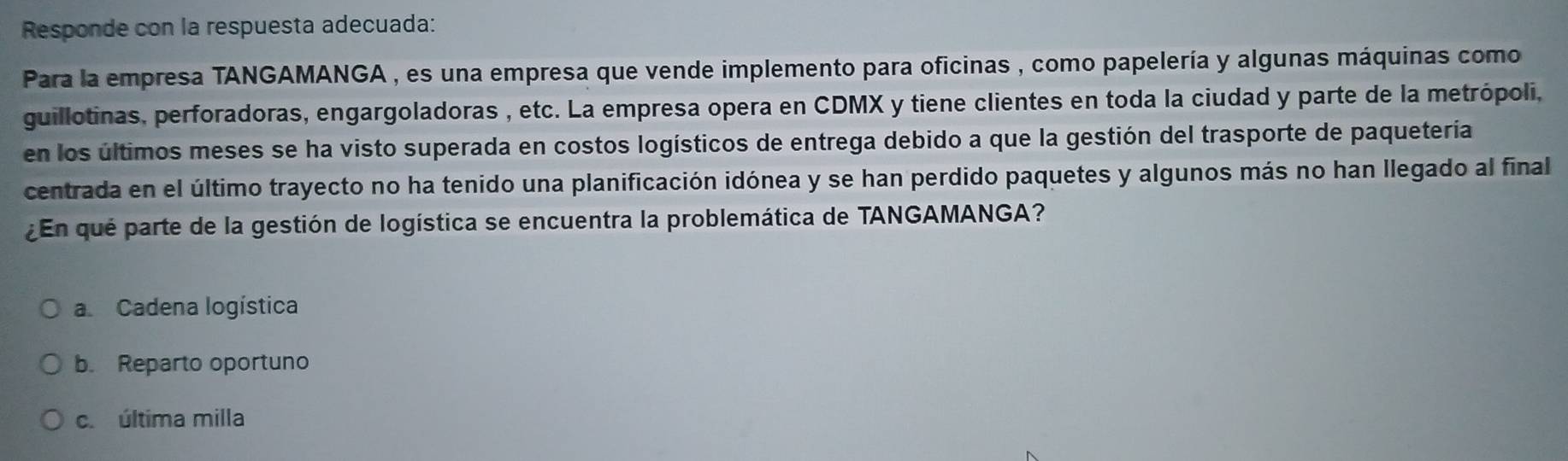 Responde con la respuesta adecuada:
Para la empresa TANGAMANGA , es una empresa que vende implemento para oficinas , como papelería y algunas máquinas como
guillotinas, perforadoras, engargoladoras , etc. La empresa opera en CDMX y tiene clientes en toda la ciudad y parte de la metrópoli,
en los últimos meses se ha visto superada en costos logísticos de entrega debido a que la gestión del trasporte de paquetería
centrada en el último trayecto no ha tenido una planificación idónea y se han perdido paquetes y algunos más no han llegado al final
En qué parte de la gestión de logística se encuentra la problemática de TANGAMANGA?
a. Cadena logística
b. Reparto oportuno
c. última milla