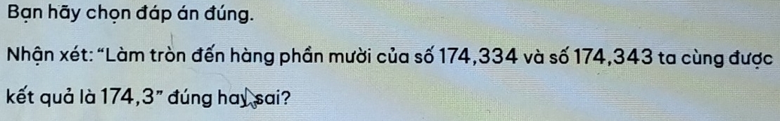 Bạn hãy chọn đáp án đúng. 
Nhận xét : “Làm tròn đến hàng phần mười của số 174, 334 và số 174, 343 ta cùng được 
kết quả là 174, 3" đúng hay sai?