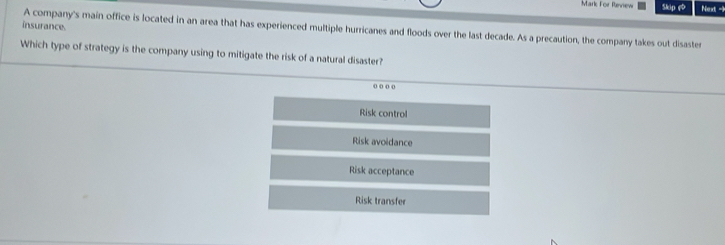 Mark For Review Skip e Next -1
insurance. A company's main office is located in an area that has experienced multiple hurricanes and floods over the last decade. As a precaution, the company takes out disaster
Which type of strategy is the company using to mitigate the risk of a natural disaster?
o o o o
Risk control
Risk avoidance
Risk acceptance
Risk transfer