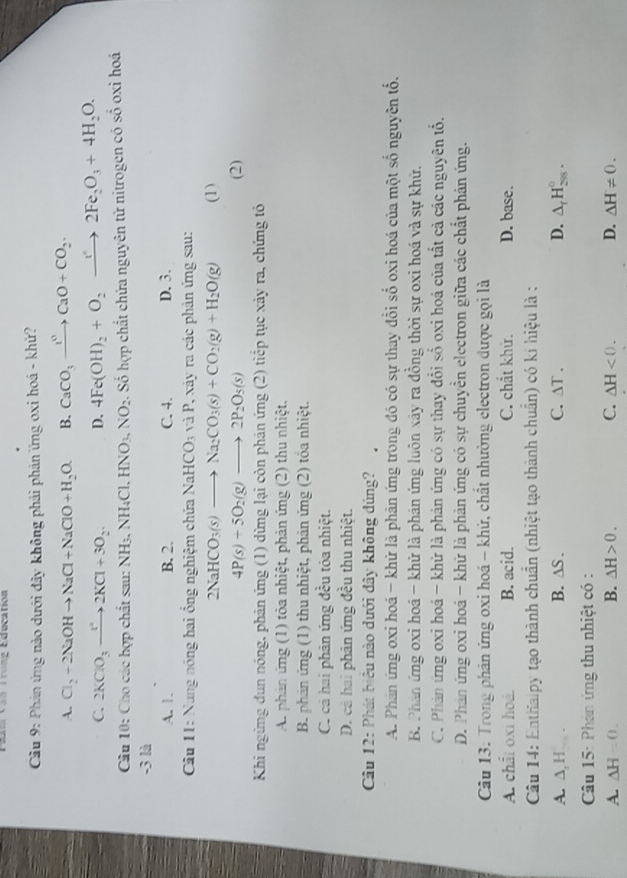 Von Trung Education
Cầu 9: Phản ứng nào dưới đây không phải phản ứng oxi hoá - khử?
A. Cl_2+2NaOHto NaCl+NaClO+H_2O. B. CaCO_3xrightarrow I^nCaO+CO_2.
C. 2KClO_3to 2KCl+3O_2. D. 4Fe(OH)_2+O_2to 2Fe_2O_3+4H_2O.
Câu 10: Cho các hợp chất sau: NH3, NH_4Cl.HNO_3,NO_2 Số hợp chất chứa nguyên tử nitrogen có số oxỉ hoá
-3 là
A. 1. B. 2. C. 4. D. 3.
Cầu 11: Nung nóng hai ồng nghiệm chứa NaHCO_3 và P, xáy ra các phản ứng sau:
2NaHCO_3(s)to Na_2CO_3(s)+CO_2(g)+H_2O(g) (1)
4P(s)+5O_2(g)to 2P_2O_5(s) (2)
Khi ngừng dun nóng, phản ứng (1) dừng lại còn phản ứng (2) tiếp tục xảy ra, chứng tỏ
A. phản ứng (1) tỏa nhiệt, phản ứng (2) thu nhiệt.
B. phản ứng (1) thu nhiệt, phản ứng (2) tổa nhiệt.
C. cả hai phản ứng đều tóa nhiệt.
D. cả hai phản ứng đều thu nhiệt.
Cầu 12: Phát biêu nào dưới đây không dúng?
A. Phán ứng oxi hoá - khử là phản ứng trong đó có sự thay đổi số oxi hoá của một số nguyên tổ,
B. Phán ứng oxi hoá - khứ là phán ứng luôn xây ra đồng thời sự oxi hoá và sự khứ.
C. Phản ứng oxỉ hoá - khử là phản ứng có sự thay đổi số oxi hoá của tất cả các nguyên tổ.
D. Phân ứng oxi hoá - khử là phản ứng có sự chuyển electron giữa các chất phản ứng.
Câu 13. Trong phản ứng oxi hoá - khử, chất nhường electron được gọi là
A. chất oxi hoá. B. acid. C. chất khử. D. base.
Câu 14: Enthalpy tạo thành chuẩn (nhiệt tạo thành chuẩn) có kí hiệu là :
A. ∆, H - B. △ S. C. △ T. D. △ _fH_(298)^0.
Câu 15: Phản ứng thu nhiệt có :
A. △ H=0. B. Delta H>0. C. △ H<0. D. △ H!= 0.