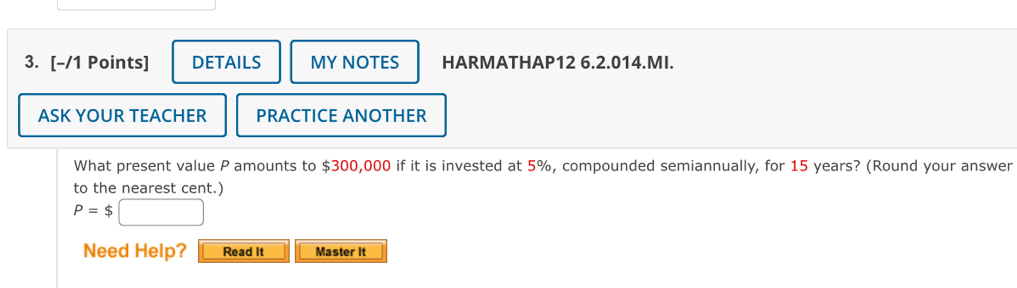 DETAILS MY NOTES HARMATHAP12 6.2.014.MI. 
ASK YOUR TEACHER PRACTICE ANOTHER 
What present value P amounts to $300,000 if it is invested at 5%, compounded semiannually, for 15 years? (Round your answer 
to the nearest cent.)
P=$
Need Help? Read It Master It