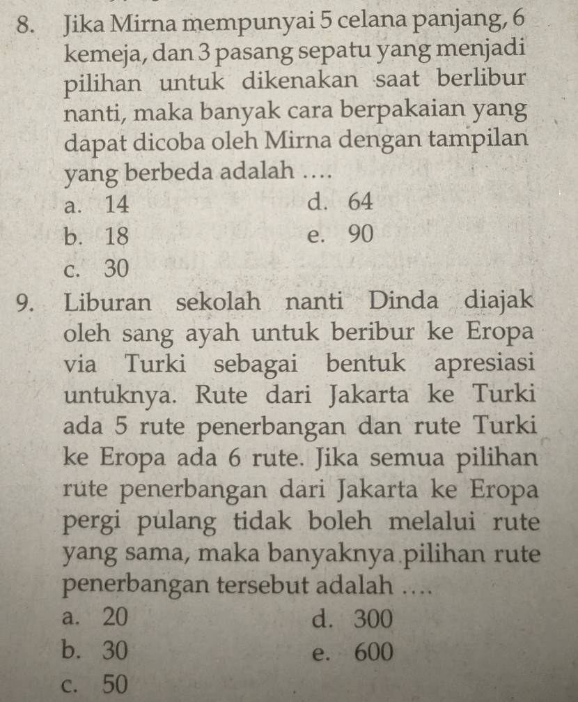 Jika Mirna mempunyai 5 celana panjang, 6
kemeja, dan 3 pasang sepatu yang menjadi
pilihan untuk dikenakan saat berlibur
nanti, maka banyak cara berpakaian yang
dapat dicoba oleh Mirna dengan tampilan
yang berbeda adalah …
a. 14 d. 64
b. 18 e. 90
c. 30
9. Liburan sekolah nanti Dinda diajak
oleh sang ayah untuk beribur ke Eropa
via Turki sebagai bentuk apresiasi
untuknya. Rute dari Jakarta ke Turki
ada 5 rute penerbangan dan rute Turki
ke Eropa ada 6 rute. Jika semua pilihan
rute penerbangan dari Jakarta ke Eropa
pergi pulang tidak boleh melalui rute
yang sama, maka banyaknya pilihan rute
penerbangan tersebut adalah …
a. 20 d. 300
b. 30 e. 600
c. 50