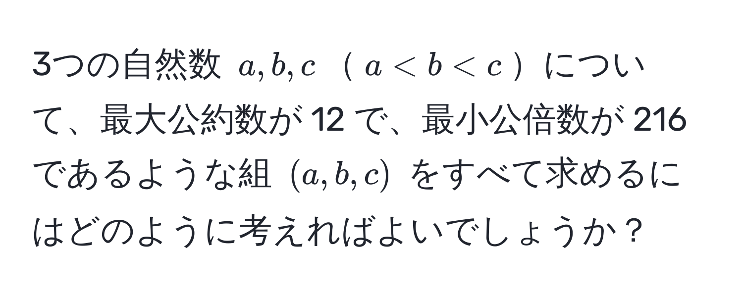 3つの自然数 ( a, b, c )( a < b < c )について、最大公約数が 12 で、最小公倍数が 216 であるような組 ( (a, b, c) ) をすべて求めるにはどのように考えればよいでしょうか？