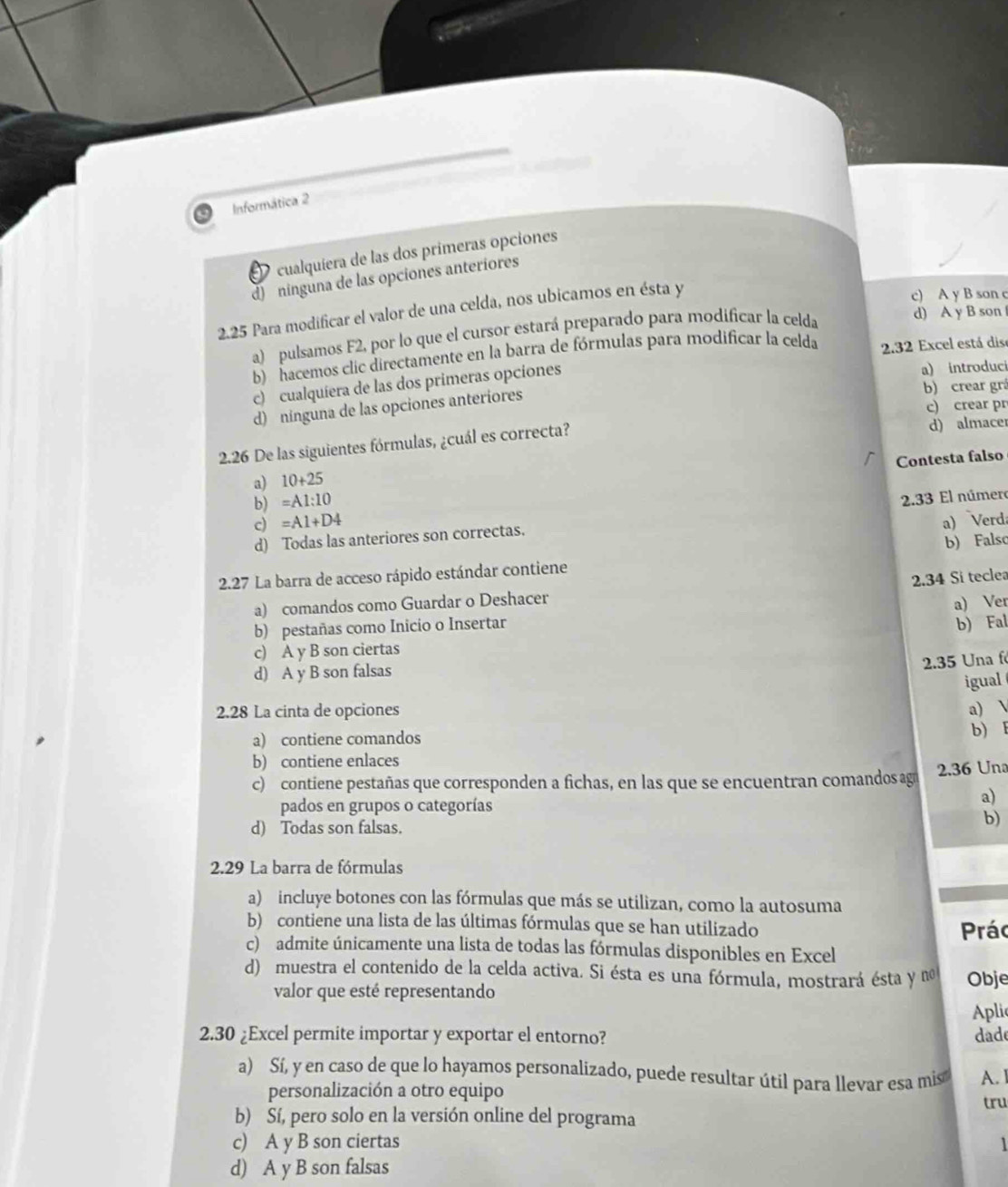 Informática 2
cualquiera de las dos primeras opciones
d) ninguna de las opciones anteriores
2.25 Para modificar el valor de una celda, nos ubicamos en ésta y
c) A y B son c
a) pulsamos F2, por lo que el cursor estará preparado para modificar la celda
d) A y B son
b) hacemos clic directamente en la barra de fórmulas para modificar la celda 2.32 Excel está dis
c) cualquíera de las dos primeras opciones
a) introduci
d) ninguna de las opciones anteriores
b) crear grá
c) crear pr
2.26 De las siguientes fórmulas, ¿cuál es correcta? d) almacer
b) =A1:10 Contesta falso
a) 10+25
c) =A1+D4 a) Verda
d) Todas las anteriores son correctas.  2.33 El número
2.27 La barra de acceso rápido estándar contiene b) Falso
2.34 Si teclea
a) comandos como Guardar o Deshacer
b) pestañas como Inicio o Insertar a) Ver
c) A y B son ciertas b) Fal
2.35 Una f
d) A y B son falsas
igual
2.28 La cinta de opciones a)
a) contiene comandos
b) E
b) contiene enlaces
c) contiene pestañas que corresponden a fichas, en las que se encuentran comandos ag 2.36 Un
pados en grupos o categorías
a)
d) Todas son falsas.
b)
2.29 La barra de fórmulas
a) incluye botones con las fórmulas que más se utilizan, como la autosuma
b) contiene una lista de las últimas fórmulas que se han utilizado Prác
c) admite únicamente una lista de todas las fórmulas disponibles en Excel
d) muestra el contenido de la celda activa. Si ésta es una fórmula, mostrará ésta y no Obje
valor que esté representando
Apli
2.30 ¿Excel permite importar y exportar el entorno? dade
a) Sí, y en caso de que lo hayamos personalizado, puede resultar útil para llevar esa mis A. 1
personalización a otro equipo
b) Sí, pero solo en la versión online del programa tru
c) A y B son ciertas 1
d) A y B son falsas