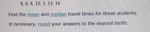 8, 6, 8, 10, 3, 14, 16
Find the mean and median travel times for these students. 
If necessary, round your answers to the nearest tenth.