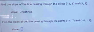 Find the slope of the line passing through the points (-4,8) and (3,8). 
sliope: Undefined 
Find the slope of the line passing through the points (-4,7) and (-4,-9). 
slope: □