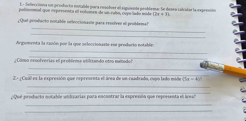 1.- Selecciona un producto notable para resolver el siguiente problema: Se desea calcular la expresión 
polinomial que representa el volumen de un cubo, cuyo lado mide (2x+3). 
_ 
¿Qué producto notable seleccionaste para resolver el problema? 
_ 
Argumenta la razón por la que seleccionaste ese producto notable: 
_ 
_ 
¿Cómo resolverías el problema utilizando otro método? 
_ 
_ 
2.- ¿Cuál es la expresión que representa el área de un cuadrado, cuyo lado mide (5x-4)
_ 
_ 
¿Qué producto notable utilizarías para encontrar la expresión que representa el área? 
_ 
_