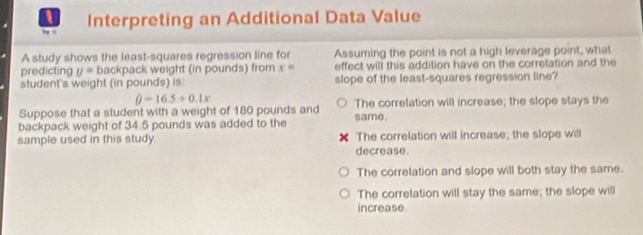 Interpreting an Additional Data Value
by "
A study shows the least-squares regression line for Assuming the point is not a high leverage point, what
predicting y= backpack weight (in pounds) from x= effect will this addition have on the correlation and the
student's weight (in pounds) is: slope of the least-squares regression line?
hat beta =16.5+0.1x
Suppose that a student with a weight of 180 pounds and The correlation will increase; the slope stays the
backpack weight of 34.5 pounds was added to the same.
sample used in this study. decrease. The correlation will increase; the slope will
The correlation and slope will both stay the same.
The correlation will stay the same; the slope will
increase