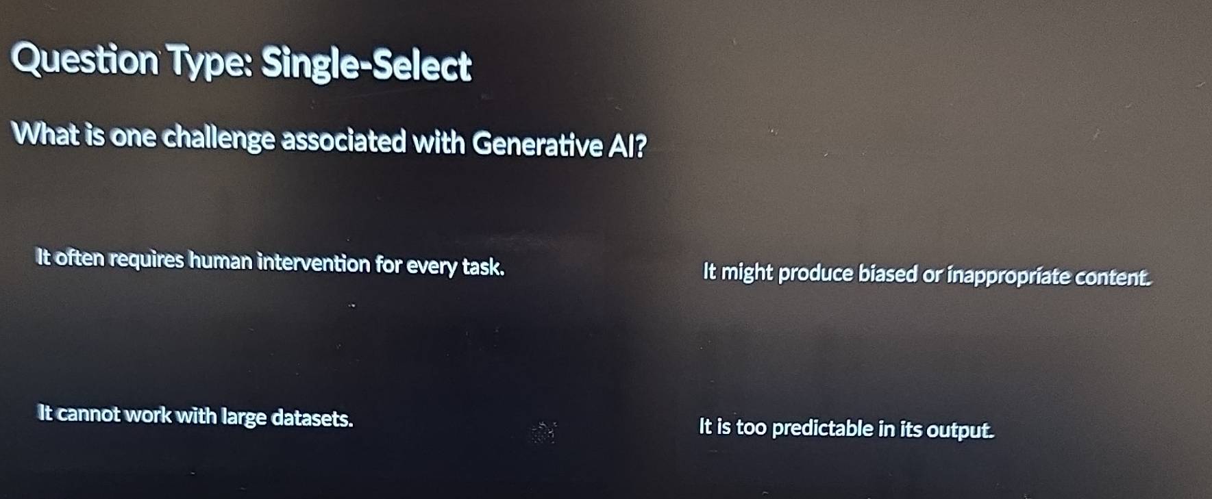 Question Type: Single-Select
What is one challenge associated with Generative Al?
It often requires human intervention for every task. It might produce biased or inappropriate content.
It cannot work with large datasets. It is too predictable in its output.