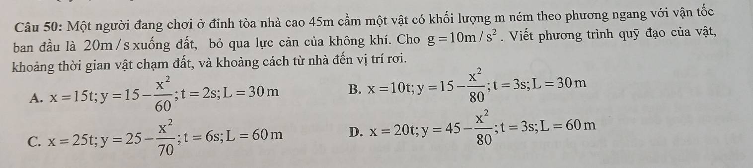 Một người đang chơi ở đỉnh tòa nhà cao 45m cầm một vật có khối lượng m ném theo phương ngang với vận tốc
ban đầu là 20m /s xuống đất, bỏ qua lực cản của không khí. Cho g=10m/s^2. Viết phương trình quỹ đạo của vật,
khoảng thời gian vật chạm đất, và khoảng cách từ nhà đến vị trí rơi.
A. x=15t; y=15- x^2/60 ; t=2s; L=30m
B. x=10t; y=15- x^2/80 ; t=3s; L=30m
C. x=25t; y=25- x^2/70 ; t=6s; L=60m D. x=20t; y=45- x^2/80 ; t=3s; L=60m