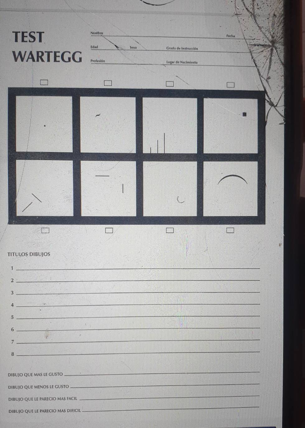 TEST 
Nombre 
Fecha 
Edad Sexo Grado de instrucción 
WARTEGG Profesión 
Lugar de Nacimiento 
TITULOS DIBUJOS 
_1 
2 
_ 
3 
_ 
4 
_ 
5 
_ 
6 
_ 
7 
_ 
8 
_ 
DIBUJO QUE MAS LE GUSTO 
_ 
DibuJO qUE mENOS lE GUStO 
_ 
DIBUJO QUE LE PARECIO MAS FACIL 
_ 
DIBUJO QUE LE PARECIO MAS DIFICIL 
_