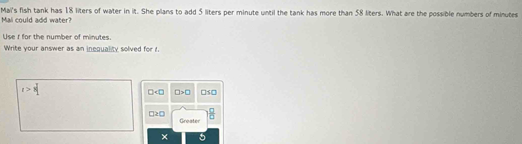 Mai's fish tank has 18 liters of water in it. She plans to add 5 liters per minute until the tank has more than 58 liters. What are the possible numbers of minutes
Mai could add water?
Use for the number of minutes.
Write your answer as an inequality solved for t.
t>8
□ □ >□ □ ≤ □
□ ≥ □ □
Greater