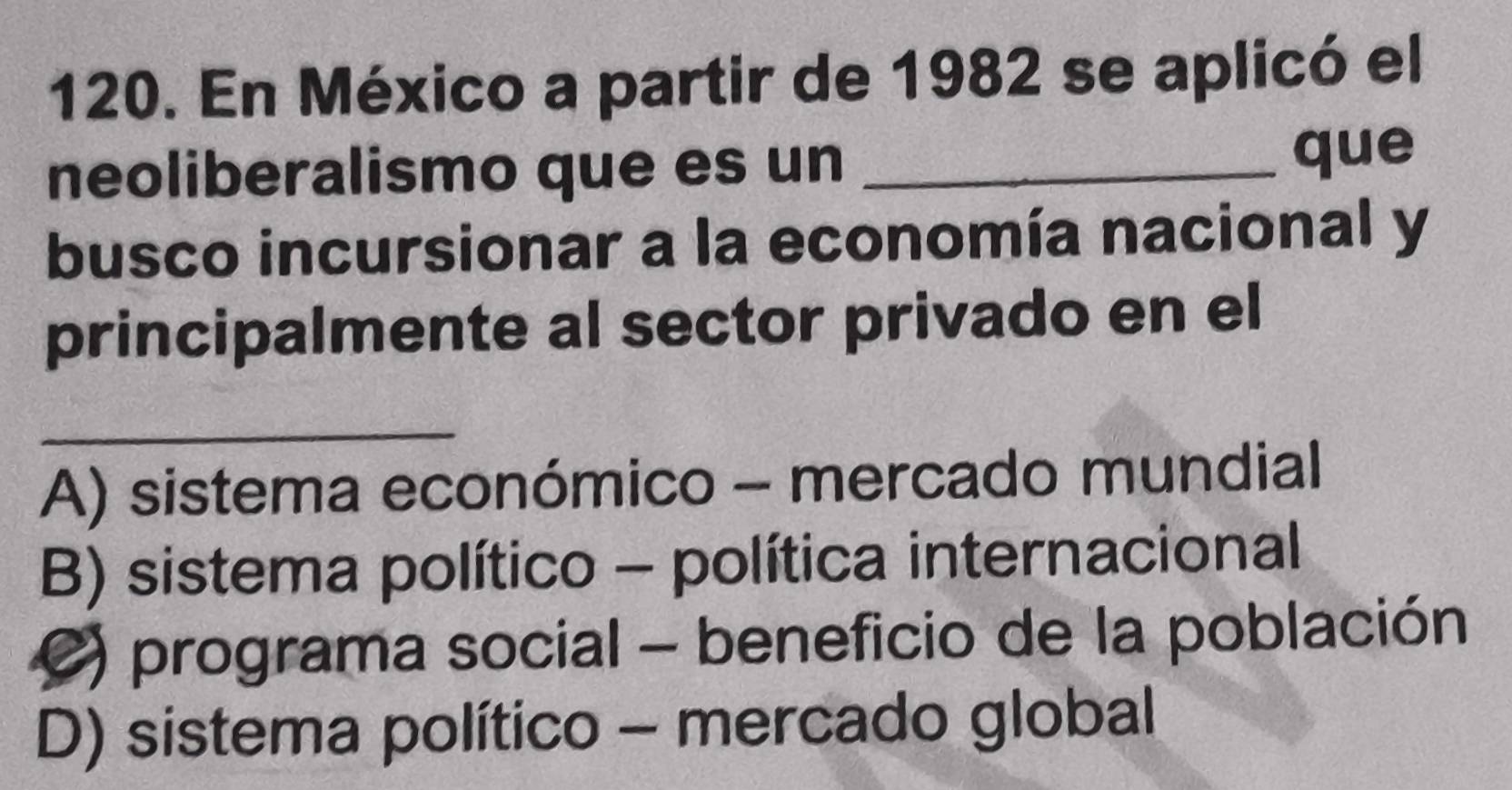 En México a partir de 1982 se aplicó el
neoliberalismo que es un_
que
busco incursionar a la economía nacional y
principalmente al sector privado en el
_
A) sistema económico - mercado mundial
B) sistema político - política internacional
C) programa social - beneficio de la población
D) sistema político - mercado global