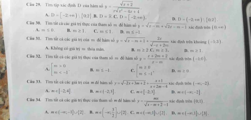 Tìm tập xác định D của hàm số y= (sqrt(x+2))/xsqrt(x^2-4x+4) .
A. D=[-2;+∈fty ) 0;2 .B. D=R.C.D=[-2;+∈fty ). D. D=(-2;+∈fty ) 0;2 .
Câu 30. Tìm tất cả các giá trị thực của tham số m đề hàm số y=sqrt(x-m)+sqrt(2x-m-1) xác định trên (0,+∈fty )
A. m≤ 0. B. m≥ 1. C. m≤ 1. D. m≤ -1.
Câu 31. Tìm tắt cả các giá trị của m đề hàm số y=sqrt(x-m+1)+ 2x/sqrt(-x+2m)  xác định trên khoàng (-1:3).
A. Không có giá trị m thỏa mãn. B. m≥ 2.C.m≥ 3. D. m≥ 1.
Câu 32. Tìm tất cả các giá trị thực của tham số m đề hàm số y= (x+2m+2)/x-m  xác định trên (-1:0).
A. beginarrayl m>0 m B. m≤ -1. C. beginarrayl m≥ 0 m≤ -1endarray. . D. m≥ 0.
Câu 33. Tìm tắt cả các giá trị của m đề hàm số y=sqrt(-2x+3m+2)+ (x+1)/x+2m-4  xác định trên (-∈fty ;-2).
A. m∈ [-2;4]. B. m∈ (-2;3]. C. m∈ [-2;3]. D. m∈ (-∈fty ;-2].
Câu 34. Tìm tất cả các giá trị thực của tham số m để hàm số y= mx/sqrt(x-m+2)-1  x đác định trên (0:1).
A. m∈ (-∈fty ;-1]∪  2 . B. m∈ (-∈fty ; 3/2 ]∪  2 . C. m∈ (-∈fty ;1]∪  2 . D. m∈ (-∈fty ;1]∪  3 .