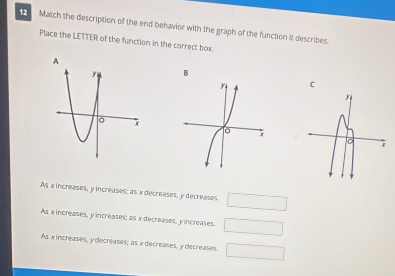 Match the description of the end behavior with the graph of the function it describes.
Place the LETTER of the function in the correct box.
B
C
As x increases, yincreases; as x decreases, y decreases. □
As xincreases, yincreases; as x decreases, yincreases. □
As xincreases, y decreases; as x decreases, y decreases. □