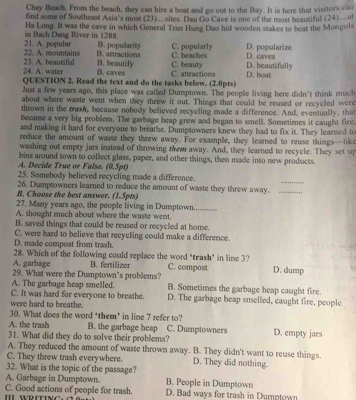 Chay Beach. From the beach, they can hire a boat and go out to the Bay. It is here that visitors can
find some of Southeast Asia’s most (23)....sites. Dau Go Cave is one of the most beautiful (24)....at
Ha Long. It was the cave in which General Tran Hung Dao hid wooden stakes to beat the Mongols
in Bach Dang River in 1288.
21. A. popular B. popularity C. popularly D. popularize
22. A. mountains B. attractions C. beaches D. caves
23. A. beautiful B. beautify C. beauty D. beautifully
24. A. water B. caves C. attractions D. boat
QUESTION 2. Read the text and do the tasks below. (2.0pts)
Just a few years ago, this place was called Dumptown. The people living here didn't think much
about where waste went when they threw it out. Things that could be reused or recycled were
thrown in the trash, because nobody believed recycling made a difference. And, eventually. that
became a very big problem. The garbage heap grew and began to smell. Sometimes it caught fire.
and making it hard for everyone to breathe. Dumptowners knew they had to fix it. They learned to
reduce the amount of waste they threw away. For example, they learned to reuse things—like
washing out empty jars instead of throwing them away. And, they learned to recycle. They set up
bins around town to collect glass, paper, and other things, then made into new products.
A. Decide True or False. (0.5pt)
_
25. Somebody believed recycling made a difference.
26. Dumptowners learned to reduce the amount of waste they threw away._
B. Choose the best answer. (1.5pts)
27. Many years ago, the people living in Dumptown.............
A. thought much about where the waste went.
B. saved things that could be reused or recycled at home.
C. were hard to believe that recycling could make a difference.
D. made compost from trash.
28. Which of the following could replace the word ‘trash’ in line 3?
A. garbage B. fertilizer C. compost
D. dump
29. What were the Dumptown’s problems?
A. The garbage heap smelled. B. Sometimes the garbage heap caught fire.
C. It was hard for everyone to breathe. D. The garbage heap smelled, caught fire, people
were hard to breathe.
30. What does the word ‘them’ in line 7 refer to?
A. the trash B. the garbage heap C. Dumptowners D. empty jars
31. What did they do to solve their problems?
A. They reduced the amount of waste thrown away. B. They didn't want to reuse things.
C. They threw trash everywhere. D. They did nothing.
32. What is the topic of the passage?
A. Garbage in Dumptown. B. People in Dumptown
C. Good actions of people for trash. D. Bad ways for trash in Dumptown
I WRITINC