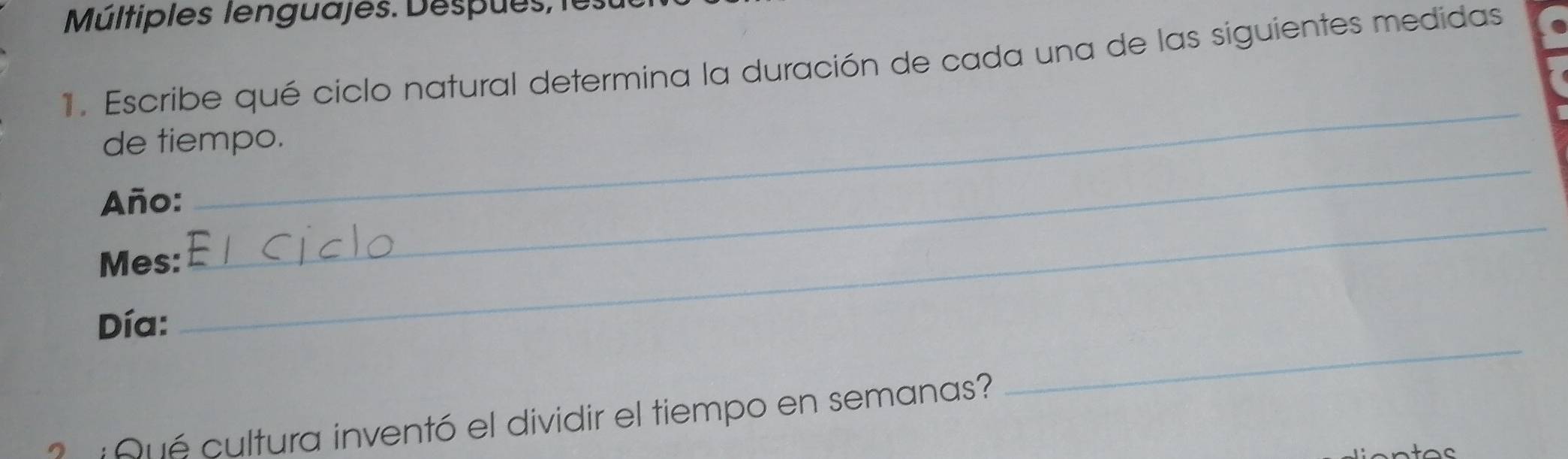 Múltiples lenguajes. Despues, 
1. Escribe qué ciclo natural determina la duración de cada una de las siguientes medidas 
_ 
de tiempo. 
_ 
Año: 
Mes: 
_ 
_ 
Día: 
Qué cultura inventó el dividir el tiempo en semanas?