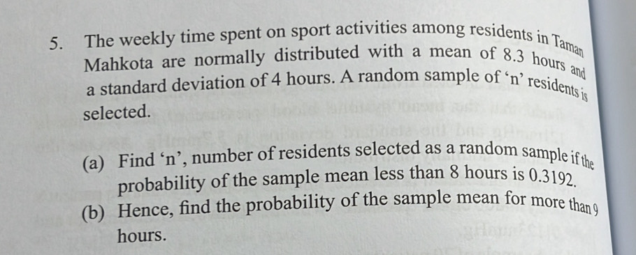 The weekly time spent on sport activities among residents in Taman 
Mahkota are normally distributed with a mean of 8.3 hours and 
a standard deviation of 4 hours. A random sample of ‘n’ residents is 
selected. 
(a) Find ‘ n ’, number of residents selected as a random sample if the 
probability of the sample mean less than 8 hours is 0.3192. 
(b) Hence, find the probability of the sample mean for more than 9
hours.