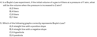 In a Boyle's Law experiment, if the initial volume of a gas is 4 liters at a pressure of 1 atm, what
will be the volume when the pressure is increased to 2 atm?
A) 2 liters
B) 4 liters
C) 8 liters
D) 1 liter
5. Which of the following graphs correctly represents Boyle's Law?
A) A straight line with a positive slope
B) A straight line with a negative slope
C) A hyperbola
D) A parabola